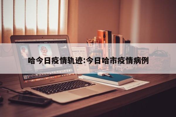 哈今日疫情轨迹：今日哈市疫情病例