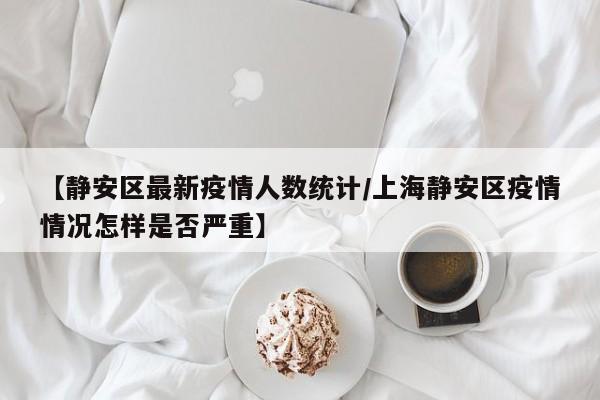 【静安区最新疫情人数统计／上海静安区疫情情况怎样是否严重】