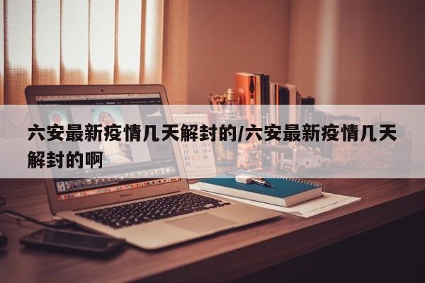 六安最新疫情几天解封的／六安最新疫情几天解封的啊