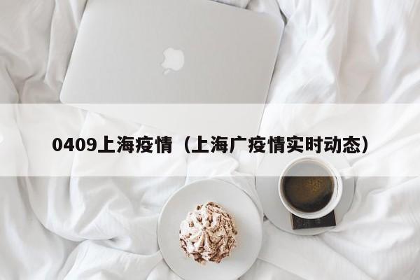 0409上海疫情（上海广疫情实时动态）