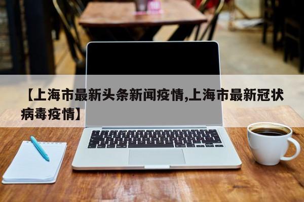 2021上海疫情最新消息今天封城了吗?2021上海疫情最新具体有哪些地区封闭...